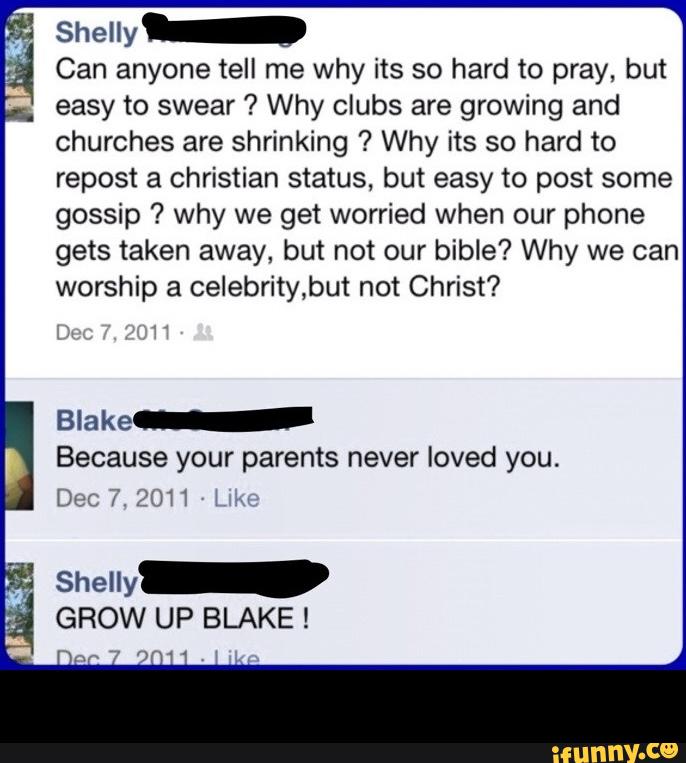 Shelly-
Can anyone tell me why its so hard to pray, but
easy to swear ? Why clubs are growing and
churches are shrinking ? Why its so hard to
repost a christian status, but easy to post some
gossip ? why we get worried when our phone
gets taken away, but not our bible? Why we can
worship a celebritybut not Christ?
Blake-
Because your parents never loved you.
Dec 7. 20H l
Shelly-
GROW UP BLAKE ! -