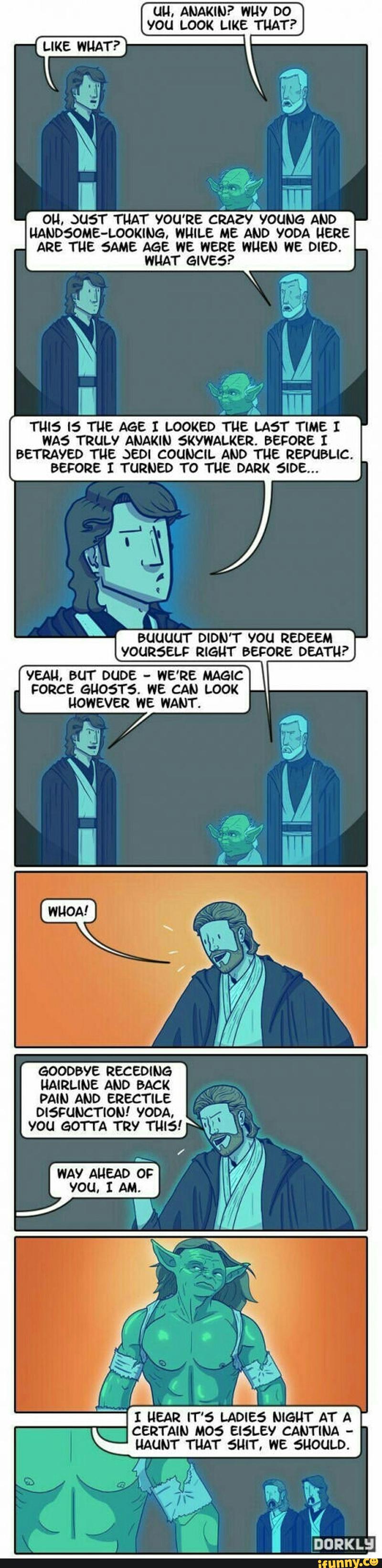 UU, ANAKIN? WHY Dº
You LOOK LIKE THAT?
NANDSOME-LOOKING, WHILE ME AND YODA HERE
ARE THE SAME AGE WE WERE WHEN WE DIED.
WHAT GIVES?
THIS IS THE AGE I LOOKED THE LAST TIME I
WA5 TRULY ANAKIN 5KYWALKER. BEFORE I
BETRAYED THE JED! COUNCIL AND THE REPUBLIC.
BEFORE I TURNED TO THE DARK 5IDE...
&&.
BUUUUT DIDN’T VOU REDEEM
YOURSELF RIGHT BEFORE DEATH?
YEAH, BUT DUDE -
WE'RE MAGIC
FORCE GHOST5. WE CAN LOOK
HOWEVER WE WANT.