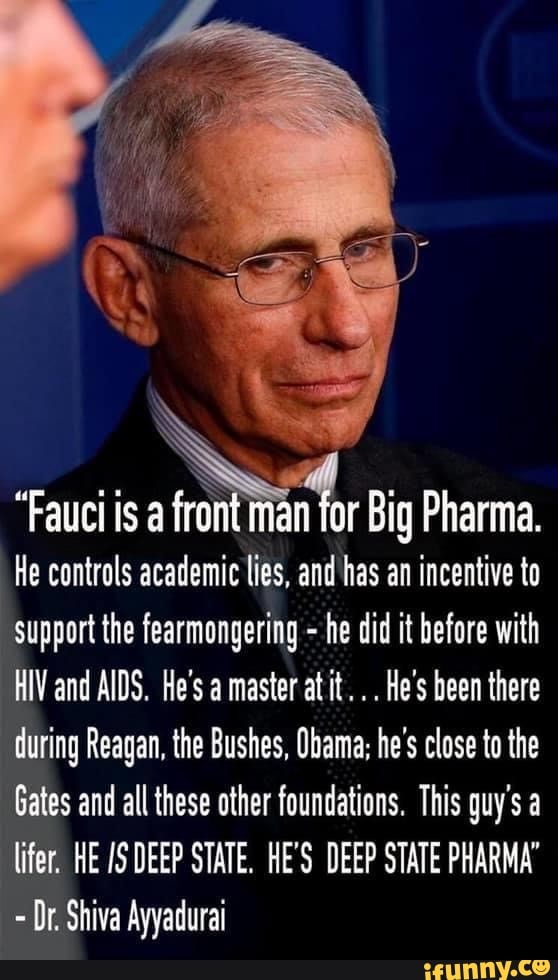 "Fauci is man for Big Pharma.
He controls academic lies, and has an incentive to support the fearmongering - he did it before with
HIV and AIDS. He's a master at it. He's been there during Reagan, the Bushes, Obama; he's close to the
Gates and all these other foundations. This guy's a lifer. HE DEEP STATE. HE'S DEEP STATE PHARMA'
Or. Shiva Ayyadurai