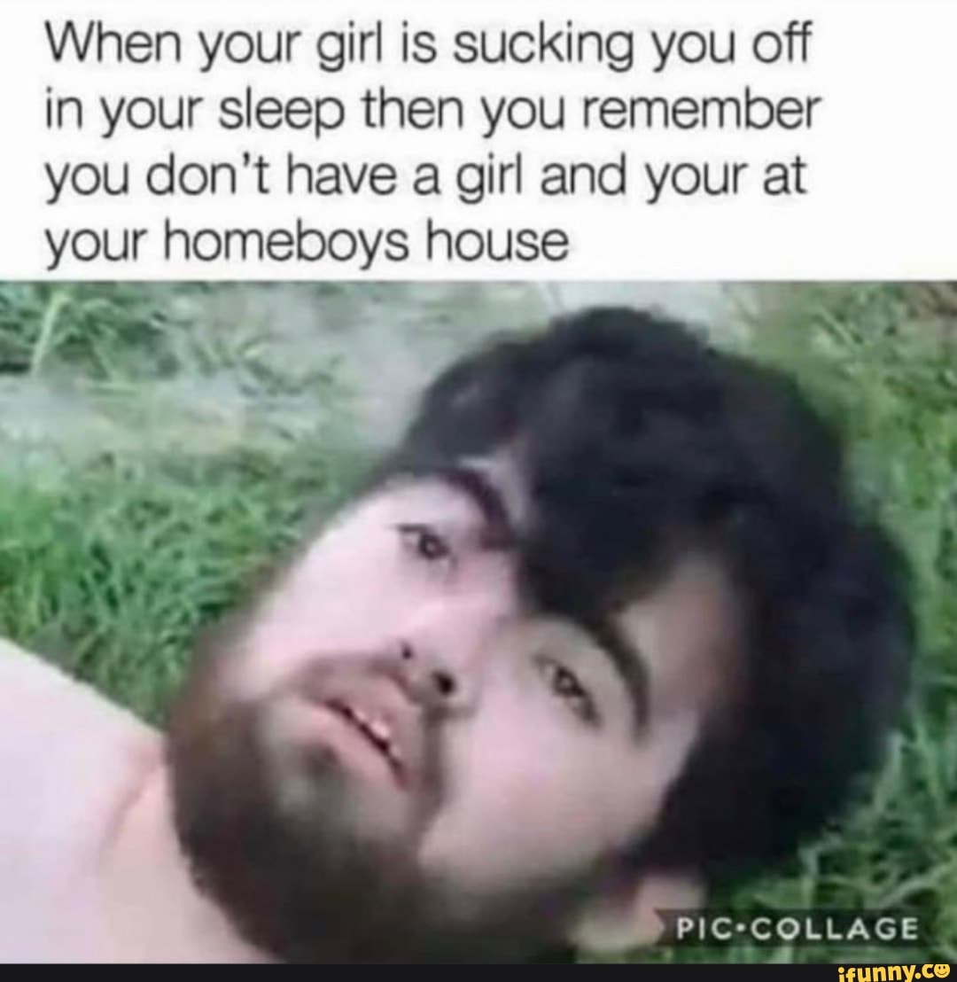 When your girl is sucking you off in your sleep then you remember you don't have a girl and your at your homeboys house
COLLAGE