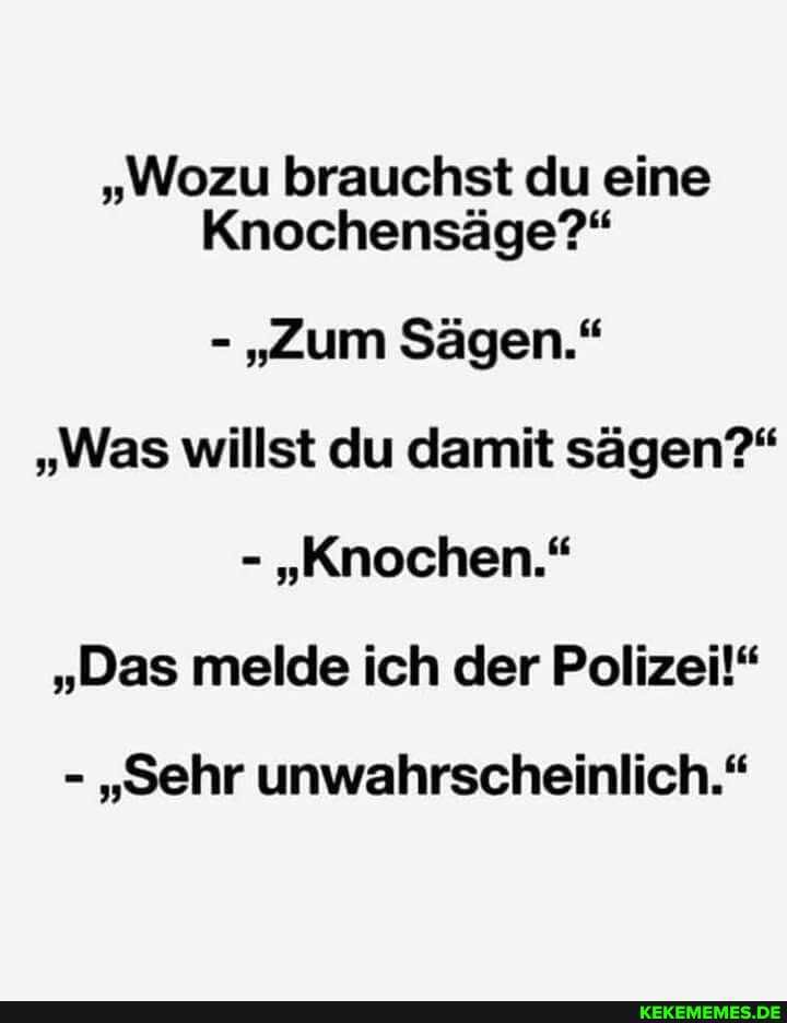 "Wozu brauchst du eine
Knochensäge?"
- "Zum Sägen."
"Was willst du damit sägen?"
- "Knochen."
"Das melde ich der Polizei!"
- "Sehr unwahrscheinlich."