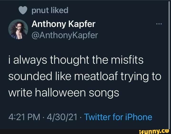 pnut liked
Anthony Kapfer
@AnthonyKapfer
always thought the misfits sounded like meatloaf trying to write halloween songs
PM - - Twitter for iPhone