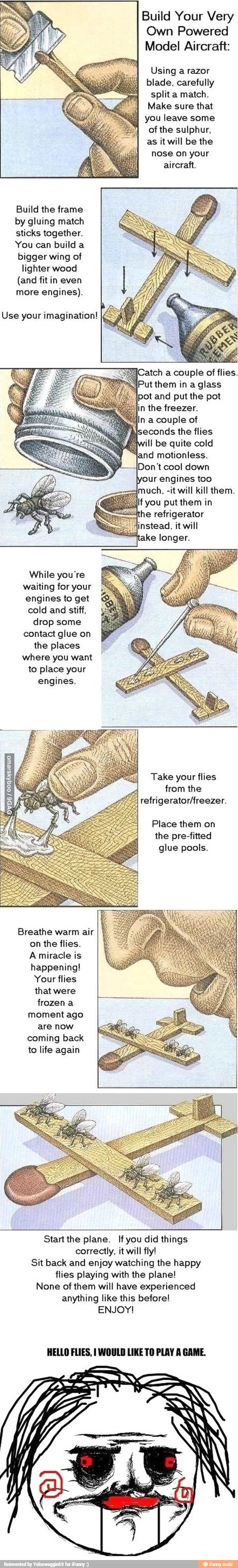Build Your Very
Own Powered
Model Aircraft:
Using a razor
blade, carefully
split a match.
Make sure that
1 you leave some
of the sulphur,
as it will be the
nose on your
aircraft.
Build the frame
by gluing match
sticks together.
You can build a
bigger wing of
lighter wood
(and fit in even
more engines).
Use your imagination! [=
Catch a couple of flies.
Put them in a glass
pot and put the pot
n the freezer.
n a couple of
hiseconds the flies
will be quite cold
land motionless.
Don't cool down
engines too