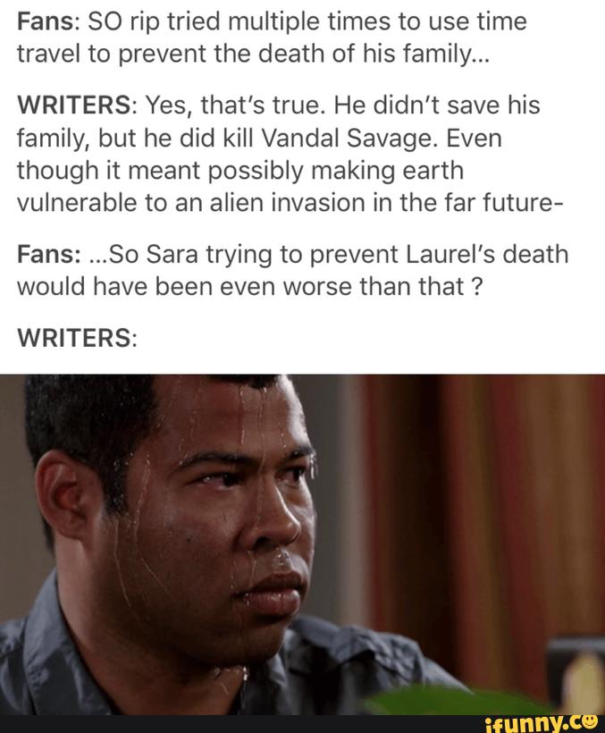 Fans: 80 rip tried multiple times to use time
travel to prevent the death of his family...
WRITERS: Yes, that's true. He didn't save his
family, but he did kill Vandal Savage, Even
though it meant possibly making earth
vulnerable to an alien invasion in the far future-
Fans: ..,80 Sara trying to prevent Laurel’s death
would have been even worse than that ?
WRITERS: