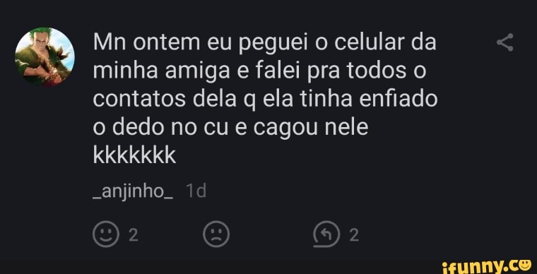 Mn ontem eu peguei o celular da minha amiga e falei pra todos o contatos dela q ela tinha enfiado o dedo no cu e cagou nele kkkkkkk
-anjinho.