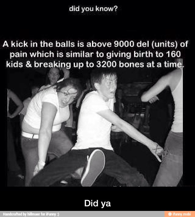 A kick in the balls is above 9000 del (units) of
pain which is similar to giving birth to 160
kids breaking up to 3200 bones at a ti
E - Did ya