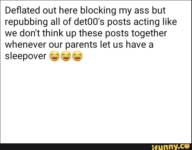 Deflated out here blocking my ass but repubbing all of det00's posts acting like we don't think up these posts together whenever our parents let us have
sleepover