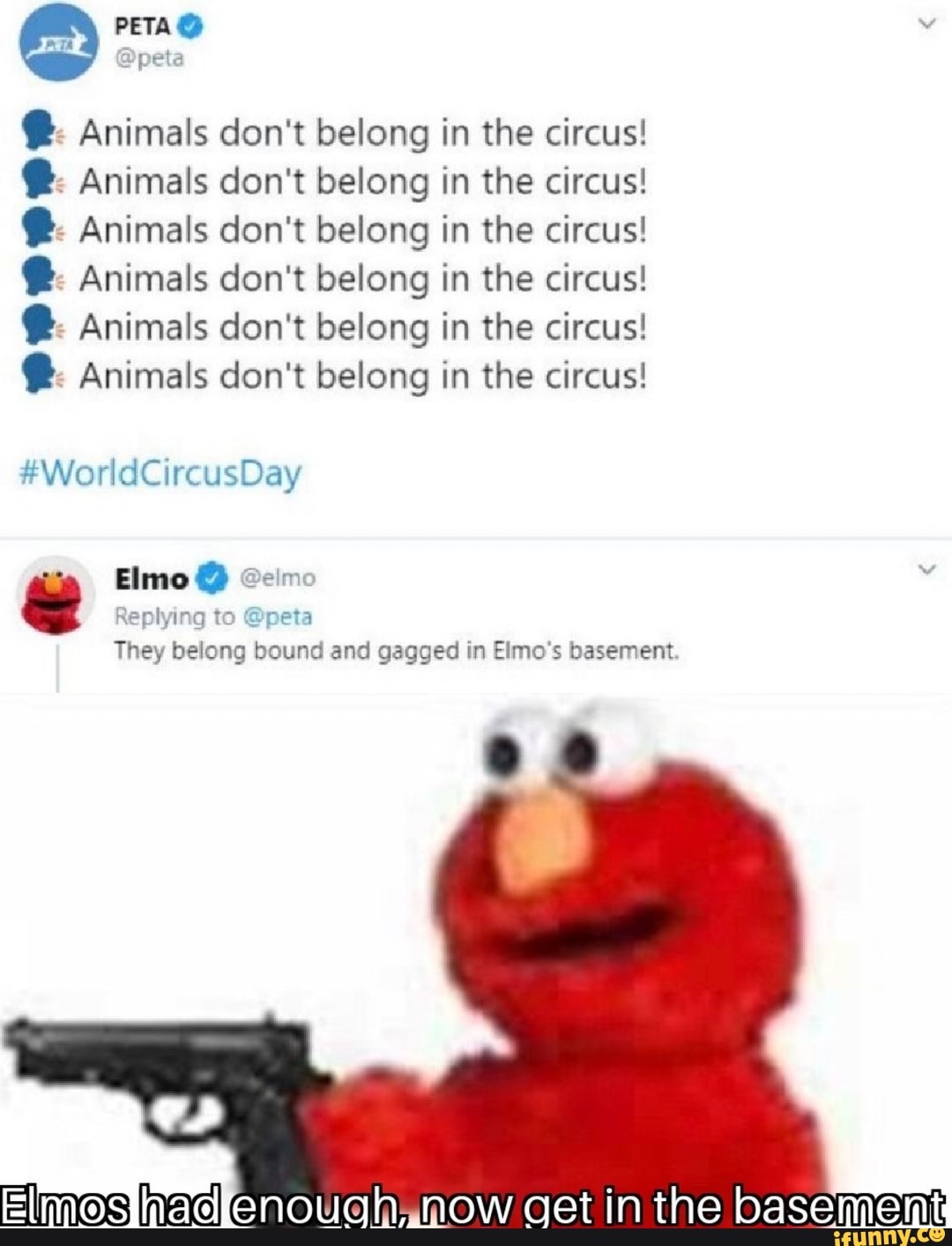 Animals don't belong in the circus! Animals don't belong in the circus! Animals don't belong in the circus! Animals don't belong in the circus! Animals don't belong in the circus! Animals don't belong in the circus!
plying to @peta They
belong bound and gagged in Elmo's basement
enouahamow get in the basement