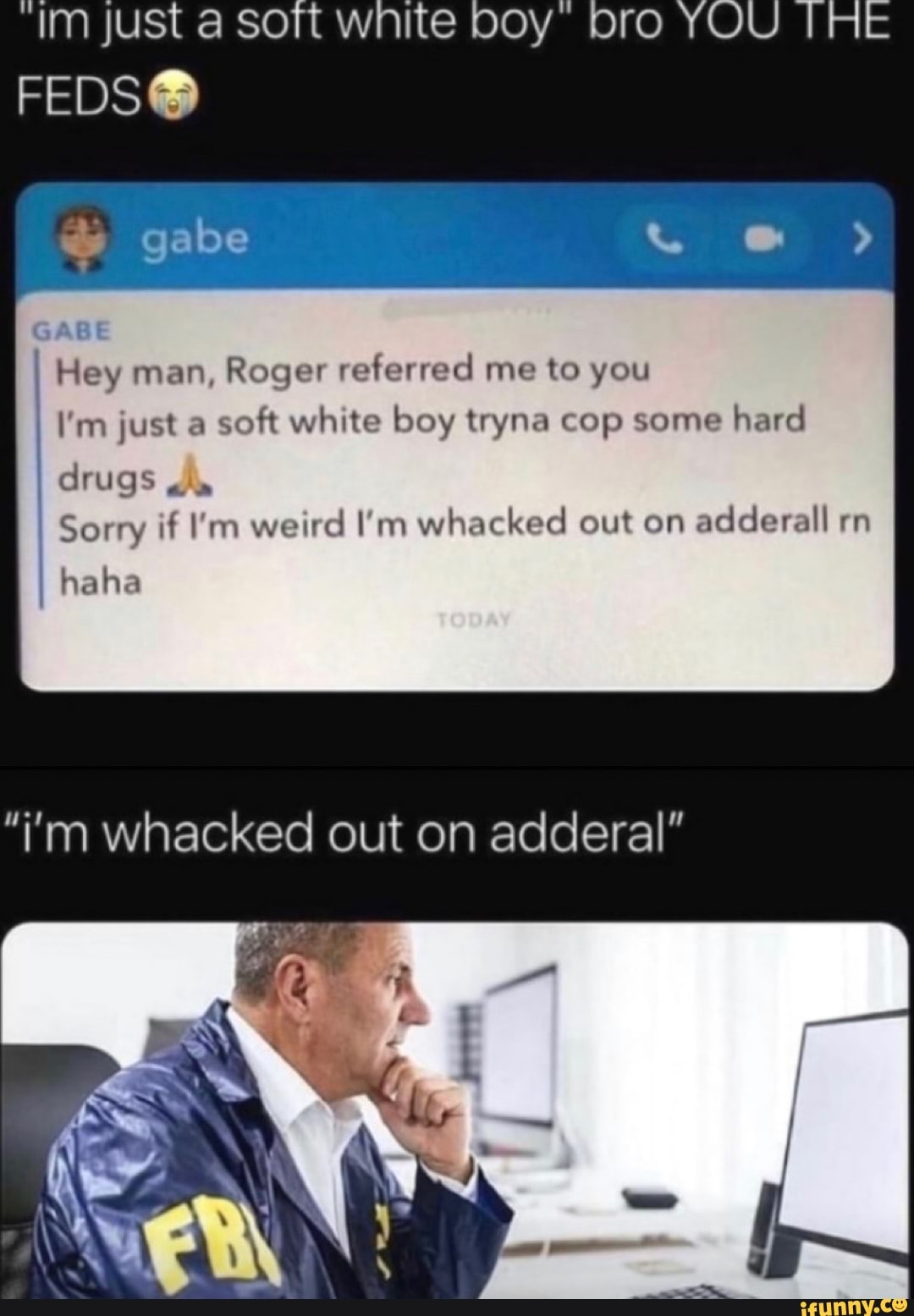 Im just a sort wnite
FEDS&
GABE Hey man, Roger referred me to you
I'm just a soft white boy tryna cop some hard drugs
Sorry if I'm weird I'm whacked out on adderall rn
haha
'i'm whacked out on adderal"