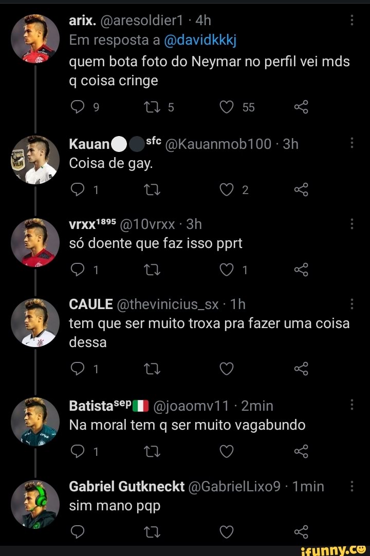 9 DD
arix. (Daresoldier1 -
Em resposta a (Qdavidkkkj
quem bota foto do Neymar no perfil vei mds q coisa cringe
55
(DKauanmob100
Coisa de gay.
(D10vrxx
só doente que faz isso pprt
CAULE Qthevinicius Th
tem que ser muito troxa pra fazer uma coisa dessa
Batista PB joaomv11 -2min
Na moral tem q ser muito vagabundo
Gabriel Gutkneckt (DGabrielLixo9 - Imin sim mano pqp