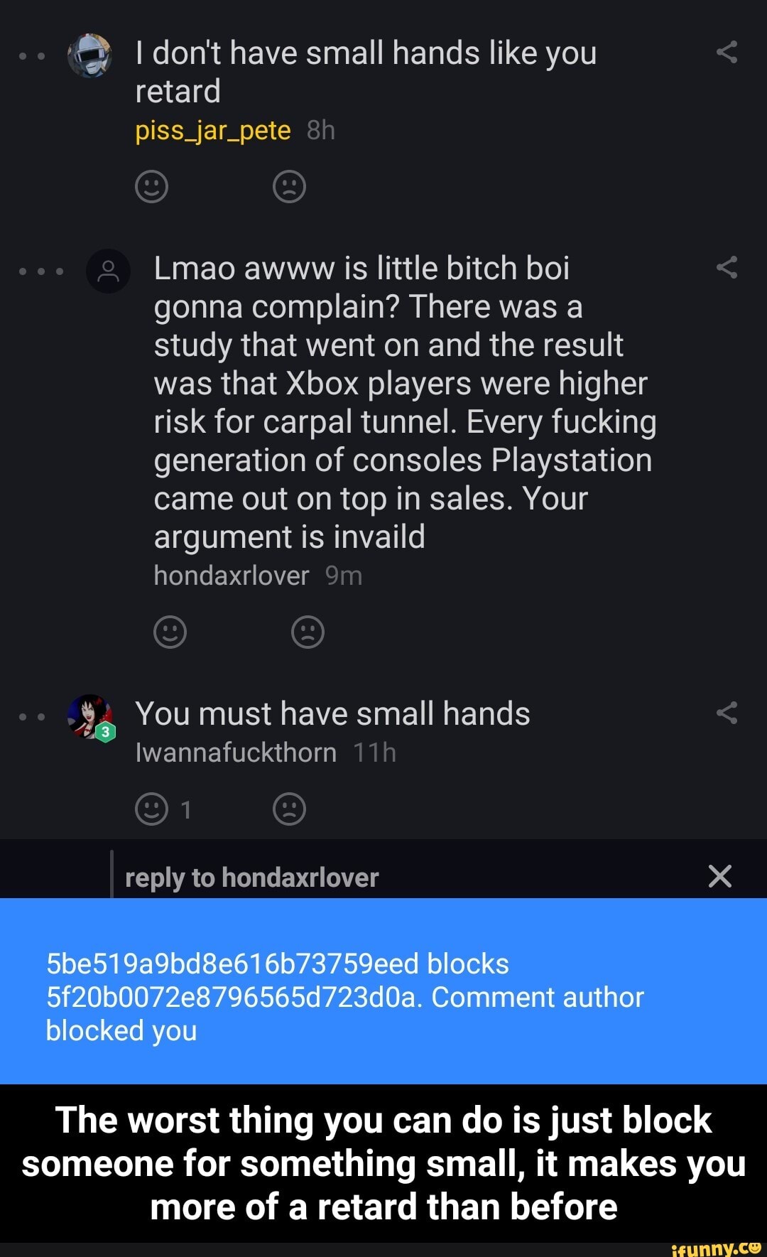I don't have small hands like you retard piss_jar_pete &h
coo Lmao awww is little bitch boi gonna complain? There was a study that went on and the result was that Xbox players were higher risk for carpal tunnel. Every fucking generation of consoles Playstation came out on top in sales. Your argument is invaild hondaxrlover
co You must have small hands
Iwannafuckthern Tih reply to hondaxrlover
5be519a9bd8e616073759eed blocks
Comment author blocked you
The worst thing you can do is just block someone for something small, it makes you more of a retard than before - The worst thing you can do is just block someone for something small, it makes you more of a retard than before