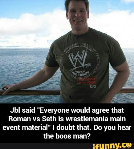 .
g:
Jbl said "Everyone would agree that
Roman vs Seth" IS wrestlemania main
event material" I doubt that. Do you hear
the boos man? - Jbl said "Everyone would agree that Roman vs Seth is wrestlemania main event material" I doubt that. Do you hear the boos man?