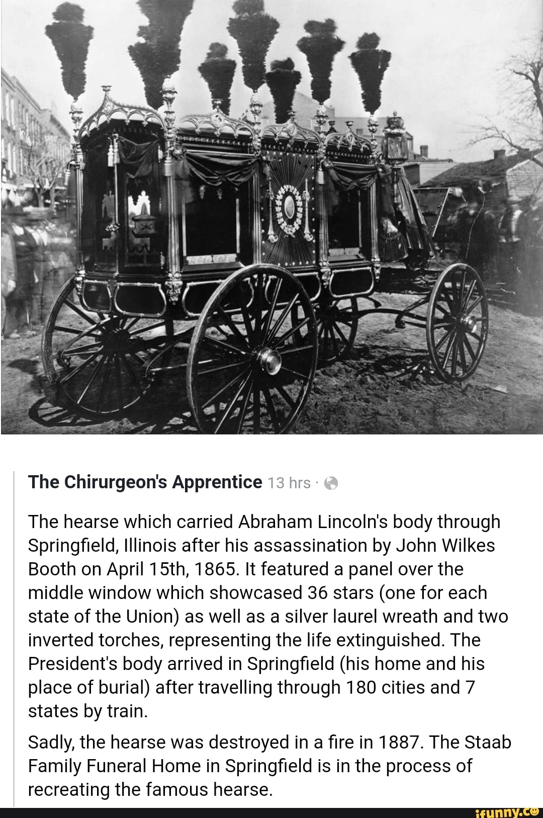 The Chirurgeon's Apprentice 13 hrs The hearse which carried Abraham Lincoln's body through
Springfield, Illinois after his assassination by John Wilkes
Booth on April 15th, 1865. It featured a panel over the
middle window which showcased 36 stars (one for each
state of the Union) as well as a silver laurel wreath and two
inverted torches, representing the life extinguished. The
President's body arrived in Springfield (his home and his
place of burial) after travelling through 180 cities and 7
states by train.
Sadly, the hearse was destroyed in a fire in 1887. The Staab
Family Funeral Home in Springfield is in the process of
recreating the famous hearse.