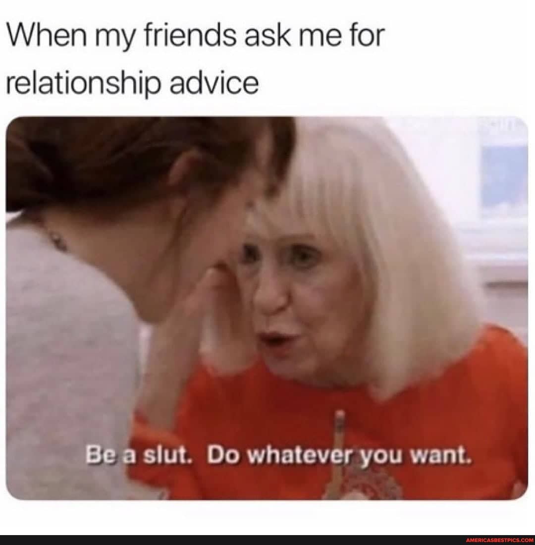 When My Friends Ask Me For Relationship Advice Be A Slut Do Whatever You Want America S Best Pics And Videos