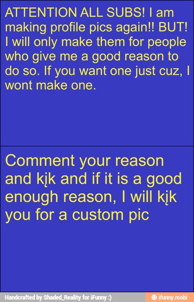 ATTENTION ALL SUBS! I am
making profile pics again!! BUT!
I will only make them for people
who give me a good reason to
do so. If you want one just cuz, I
wont make one.
Comment your reason
and kjk and if it is a good
enough reason,
I
will kik
you for a custom pic