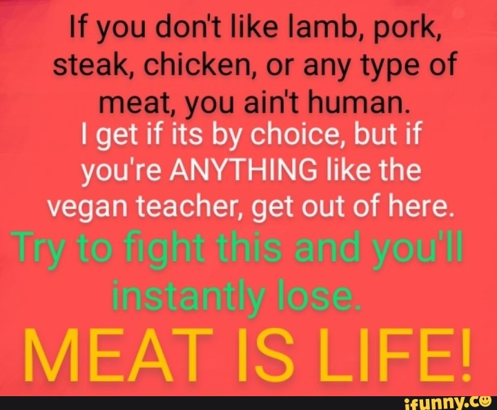 If you don't like lamb, pork, steak, chicken, or any type of meat, you ain't human.
I get if its by choice, but if you're ANYTHING like the vegan teacher, get out of here.
Try to fight this and you'll instantly lose.
MEAT IS LIFE!