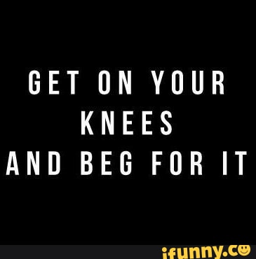 GET ON YOUR KNEES AND BEG FOR IT - iFunny