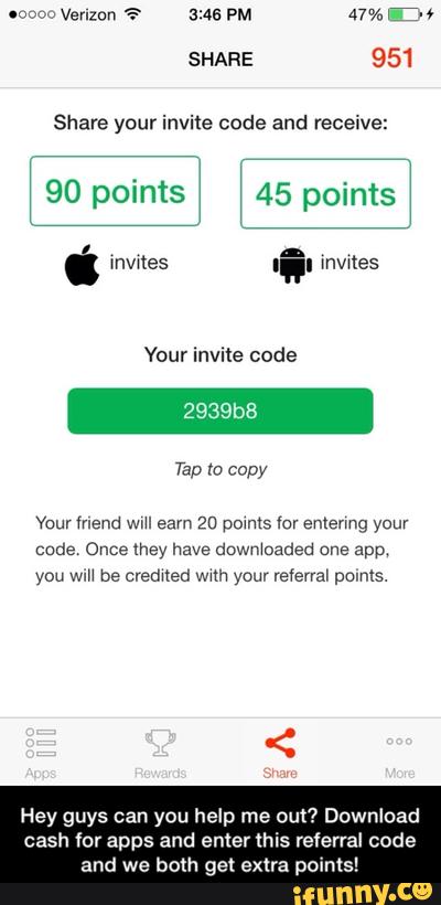 Share your invite code and receive:
‘ 90 points
‘ ‘ 45 points
‘
Vaur mena wm eam 20 pom‘s toy emenng youv
you wiH be creamed wuh your veíerral pomls.
Hey guys can you help me out? Download
cash for apps and enter this referral code
and we both get extra points! - Hey guys can you help me out? Download cash for apps and enter this referral code and we both get extra points!