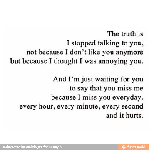 The truth is
I stopped talking to you,
not because I don't like you anymore
but because I thought I was annoying you.
And I'm just waiting for you
to say that you miss me