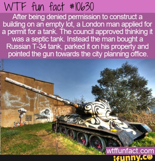 WTF fun fact #106
After
being denied permission to construct a being
man applied building on an empty lot, a London
thinki
mut
a permit for a tank. The council it
was a septic tank. Instead the man bought a
Russian T-34 tank, parked it on his property and
pointed the gun towards the city planning office.