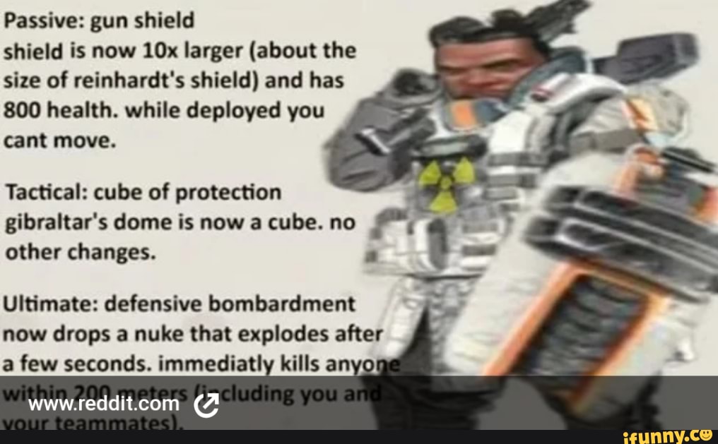 Passive: gun shield shield is now larger (about the size of reinhardt's shield) and has
800 health. while deployed you cant move.
Tactical: cube of protection gibraltar's dome is now a cube. no other changes.
Ultimate: defensive bombardment now drops a nuke that explodes after a few seconds. immediatly kills anyo