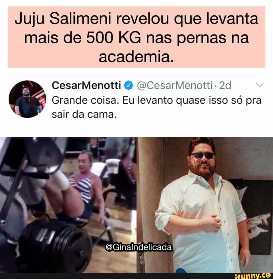 Juju Salimeni revelou que levanta mais de 500 KG nas pernas na academia.
CesarMenotti CesarMenotti-
Grande coisa. Eu levanto quase isso só pra
sair da cama.