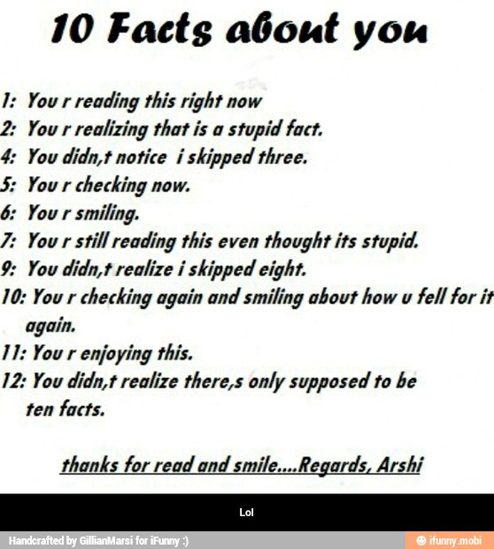 10 Facts about you
reading this right now
2: Your realizing that is a
stupid fact.
4: You didn,t notice i skipped three.
checking now.
smiling.
7: Your still reading this even
thought its stupid.
9: You didn,t realize i skipped eight.
checking again and smiling about how u
fell for it
again.
enjoying this.
12: You didn,t realize there,s only supposed to be
ten facts.
thanks for read and smile....Regards, Arshi - Lol
