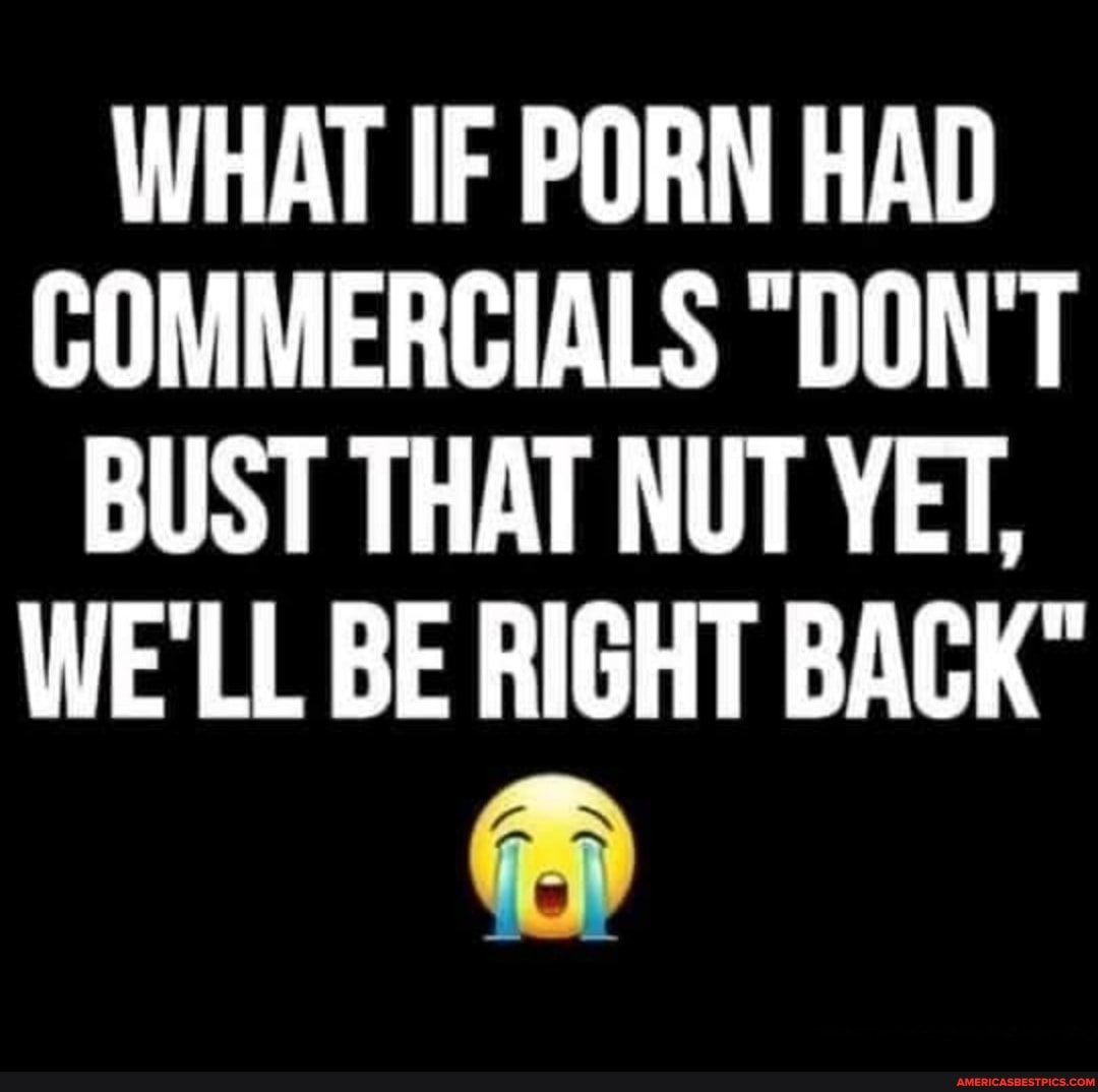 WHAT IF PORN HAD COMMERCIALS "DON'T BUST THAT NUT YET,
WE'LL BE RIGHT BACK"