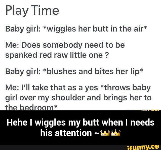 Play Time
Baby girl: *wiggles her butt in the air*
Me: Does somebody need to be
spanked red raw little one ?
Baby girl: *blushes and bites her Iip*
Me: I'll take that as a yes *throws baby
girl over my shoulder and brings her to
Hehe I wiggles my butt when I needs
his attention www - Hehe I wiggles my butt when I needs his attention ~ππ