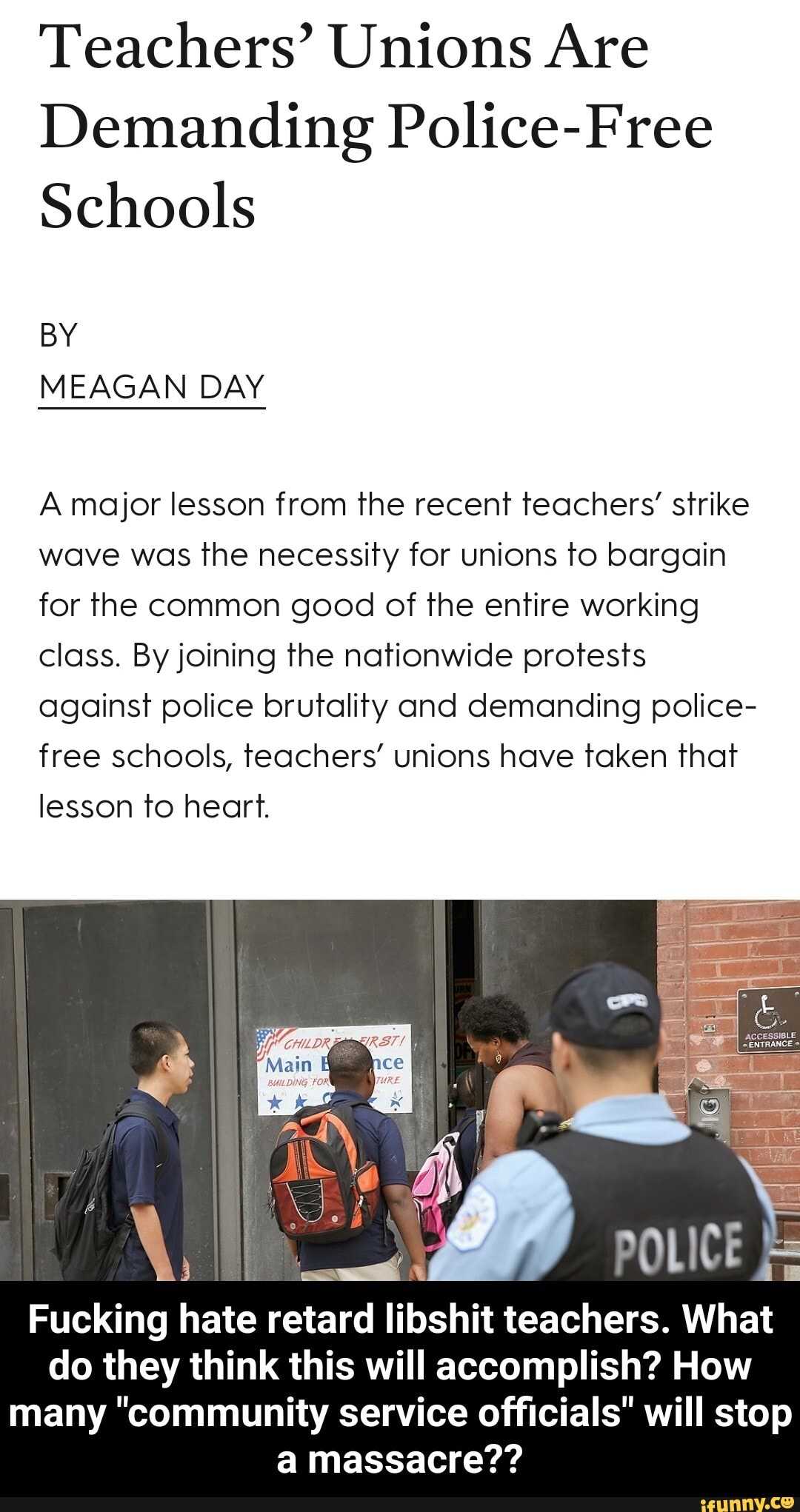 Teachers' Unions Are
Demanding Police-Free
Schools
A major lesson from the recent teachers' strike
wave was the necessity for unions to bargain
for the common good of the entire working
class. By joining the nationwide protests
against police brutality and demanding police-
free schools, teachers' unions have taken that
lesson to heart.
Fucking hate retard libshit teachers. What
do they think this will accomplish? How
many "community service officials" will stop
a massacre?? - Fucking hate retard libshit teachers. What do they think this will accomplish? How many "community service officials" will stop a massacre??