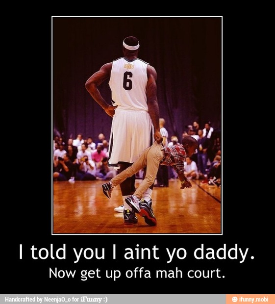 I told you I aint yo daddy.
Now get up offa mah court. - I told you I aint yo daddy.
Now get up offa mah court.