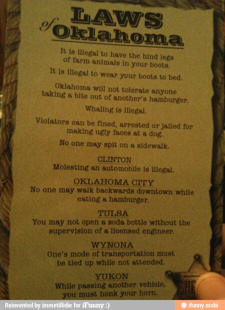 A
LAWS "Oklahoma
Tt is illegal
to
of farm an
have the hind legs
mals in your boots,
Tes Illegal to wear your boots to bed.
Oklahoma will not tolerate anyone taking a bite out of another's hamburger.
Whaling is illegal.
Violators
can be fined, arrested or jailed for
making ugly faces at a dog.
No one may spit on a sidewalk.
CLINTON
Molesting an automobile is illegal.
OKLAHOMA CITY
No one may walk backwards downtown while
eating a hamburger.
You may not open
a
supervision of a licensed engineer.
WYNONA
One's mode of transportation must
be tied up while not attended.
