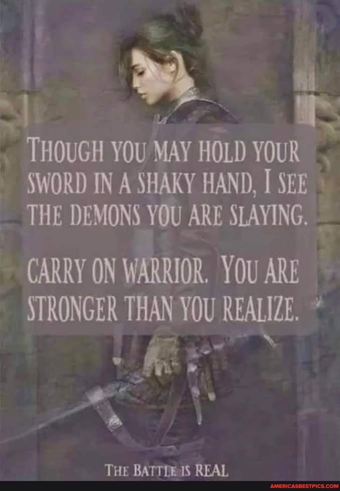 . . ft
THOUGH YOU MAY HOLD YOUR ,
SWORD IN A SHAKY HAND, SEE THE DEMONS YOU ARE SLAYING,
CARRY ON WARRIOR. YOU ARE STRONGER THAN YOU REALIZE.*
" Ke
THE IS REAL