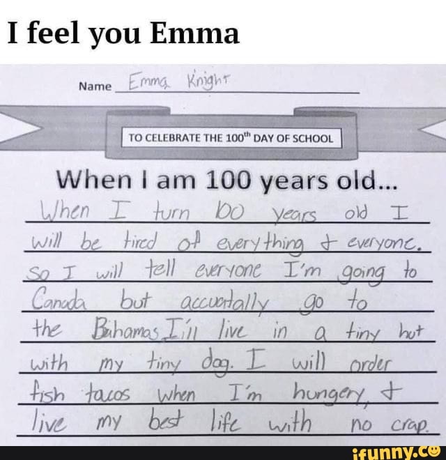 I feel you Emma
Name Knight
TO CELEBRATE THE +100" DAY OF SCHOOL
When hen I am 100 years old...
hen turn years od will _be of every thirg, evtyonc,
will _tel_ evvryone I'm _going lo
but aecurlally to the hare Lin live in tiny hot
nth ti
tish hen Tim _hun + live my bet Iife nth no _crap