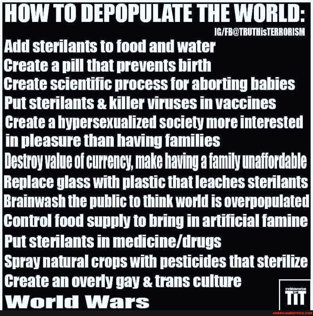 HOW TO DEPOPULATE THE WORLD: I
TRUTHS
Add sterilants to food and water
Create a pill that prevents birth
Create scientific process for aborting babies
Put sterilants & Killer viruses in vaccines
Create a hypersexualized society more interested in pleasure than having families
Destroy value of currency, make having family unaffordable
Replace glass with plastic that leaches sterilants
Brainwash the public to think world is overpopulated
Control food supply to bring in artificial famine
Put sterilants in
Spray natural crops with pesticides that sterilize
Create an overly gay & trans culture
World Wars TiT