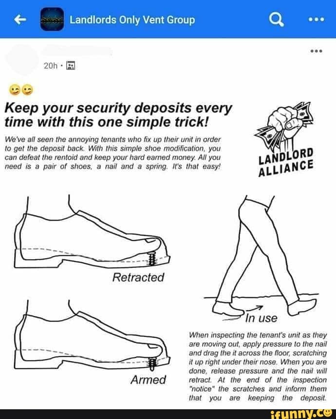 Landlords Only Vent Group
Keep your security deposits every time with this one simple trick!
We've all seen the annoying tenants who fix up their unit in order to get the deposit back. With this simple shoe modification, you can defeat the rentoid and keep your hard earned money. All you need is a pair of shoes, nail and a spring. Il's that easy!
Retracted
Armed
In use
When inspecting the tenant's unit as they are moving out, apply pressure to the nail and drag the it across the floor, scratching it up right under their nose. When you are done, release pressure and the nail will retract. At the end of the inspection
"notice" the scratches and inform them that you are keeping the deposit.