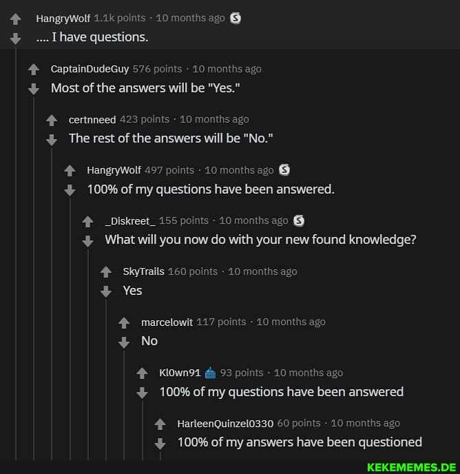 HangryWolf 1.1k points - 10 months ago
[have questions.
CaptainDudeGuy 576 points - 10 months ago
Most of the answers will be "Yes."
certnneed 423 points - 10 months ago
The rest of the answers will be "No."
HangryWolf 497 points - 10 months ago
100% of my questions have been answered.
_Diskreet_ 155 points - 10 months ago @
What will you now do with your new found knowledge?
SkyTrails 160 points - 40 months ago
Yes
marcelowit 117 points - 10 months ago
No
Klowns1 &
100% of my questions have been answered
HarleenQuinzelo330 60 points - 10 months ago
100% of mv answers have been questioned