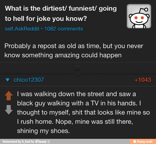 What is the dirtiest/ funniest/ going
to hell for joke you know?
Probably a repost as old as time, but you never
know something amazing could happen
I was walking down the street and sawa
black guy walking with a TV in his hands. I
y
thought to myself, shit that looks like mine so
I rush home. Nope, mine was still there,
shining my shoes.