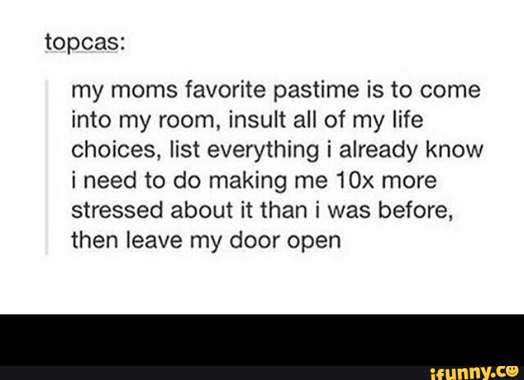 topcas:
my moms favorite pastime is to come
into my room, insult all of my life
choices, list everything i already know
i need to do making me 10x more
stressed about it than i was before,
then leave my door open -
