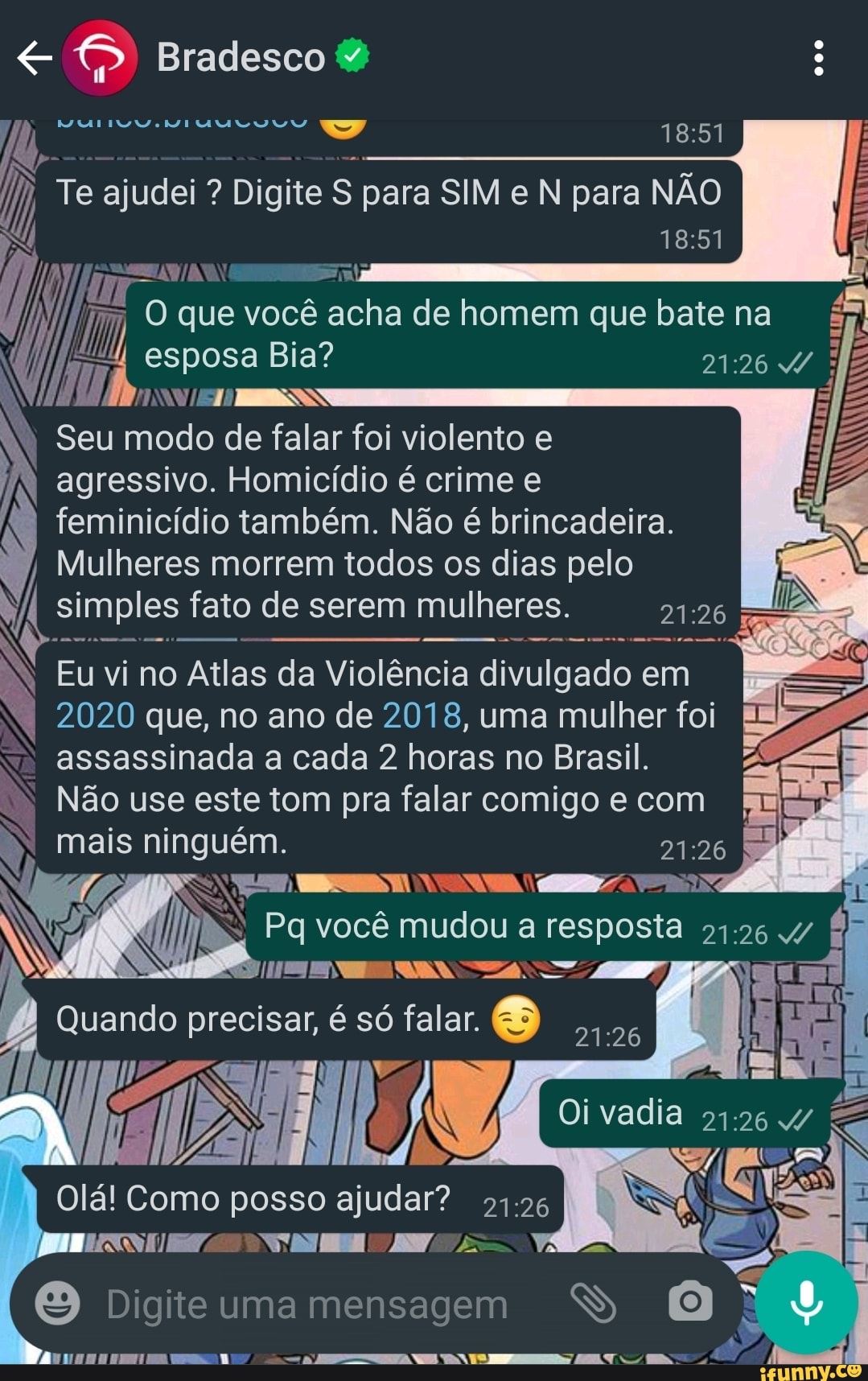 Bradesco
Te ajudei ? Digite S para SIM e N para NÃO
que você é acha de homem que bate na esposa Bia?
SS
Seu modo de falar foi violento e agressivo. Homicídio crime feminicídio também. Não é brincadeira.
Mulheres morrem todos os dias pelo
simples fato de serem mulheres.
N Eu vi no Atlas da Violência divulgado em
2020 que, no ano de 2018, uma mulher foi assassinada cada horas no Brasil.
Não use este tom pra falar comigo e com
Quando precisar, é só falar.
Olá! Como posso ajudar? "1.26 I
agressivo. Homicídio é crime e assassinada a cada 2 horas no Brasil.
mais ninguém.
Pq você mudou a
Oi vadia
[I ra
Digite uma mensagem