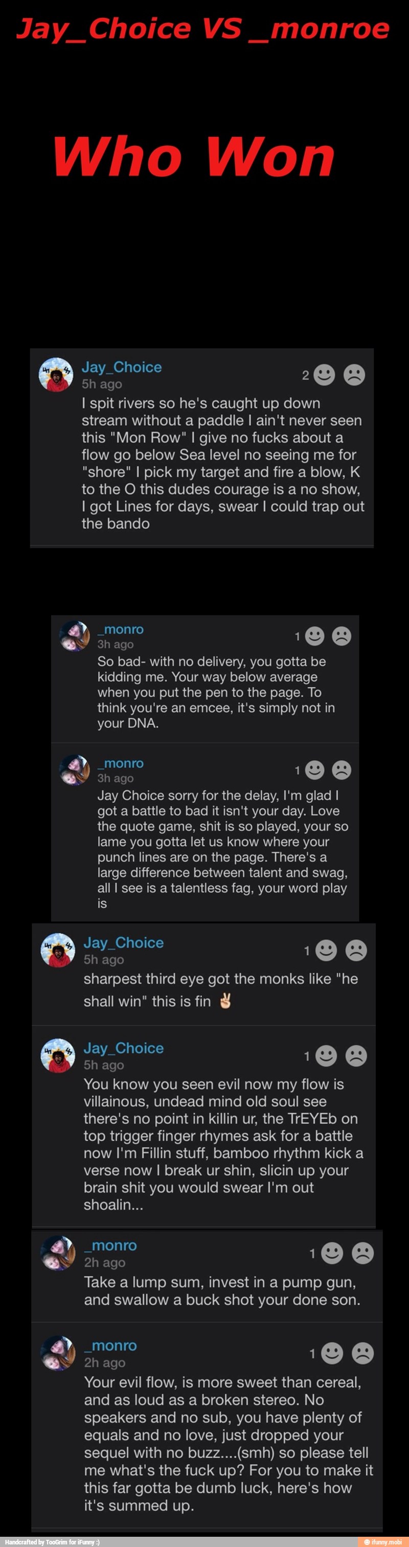 Jay Choice monroe
Who Won
5h ago
z
I spit rivers so he's caught up down
stream without a paddle I ain't never seen
this "Mon Row" I give no fucks about a
flow go below Sea level no seeing me for
"shore" I pick my target and fire a blow, K
to the O this dudes courage is a no show,
I got Lines for days, swear I could trap out
the bando
ES A
y
o
So bad- with no delivery, you gotta be
kidding me. Your way below average
when you put the pen to the page. To
think you're it's simply not in
3h ago
q
Jay Choice sorry for the delay, I'm glad I
got a battle to bad it isn't your day. Love