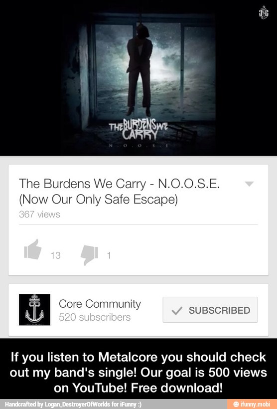 The Burdens We Carry (Now Our Only Safe Escape)
If you listen to Metalcore you should check
out my band's single! Our goal is 500 views
on YouTube! Free download! - If you listen to Metalcore you should check out my band's single! Our goal is 500 views on YouTube! Free download!