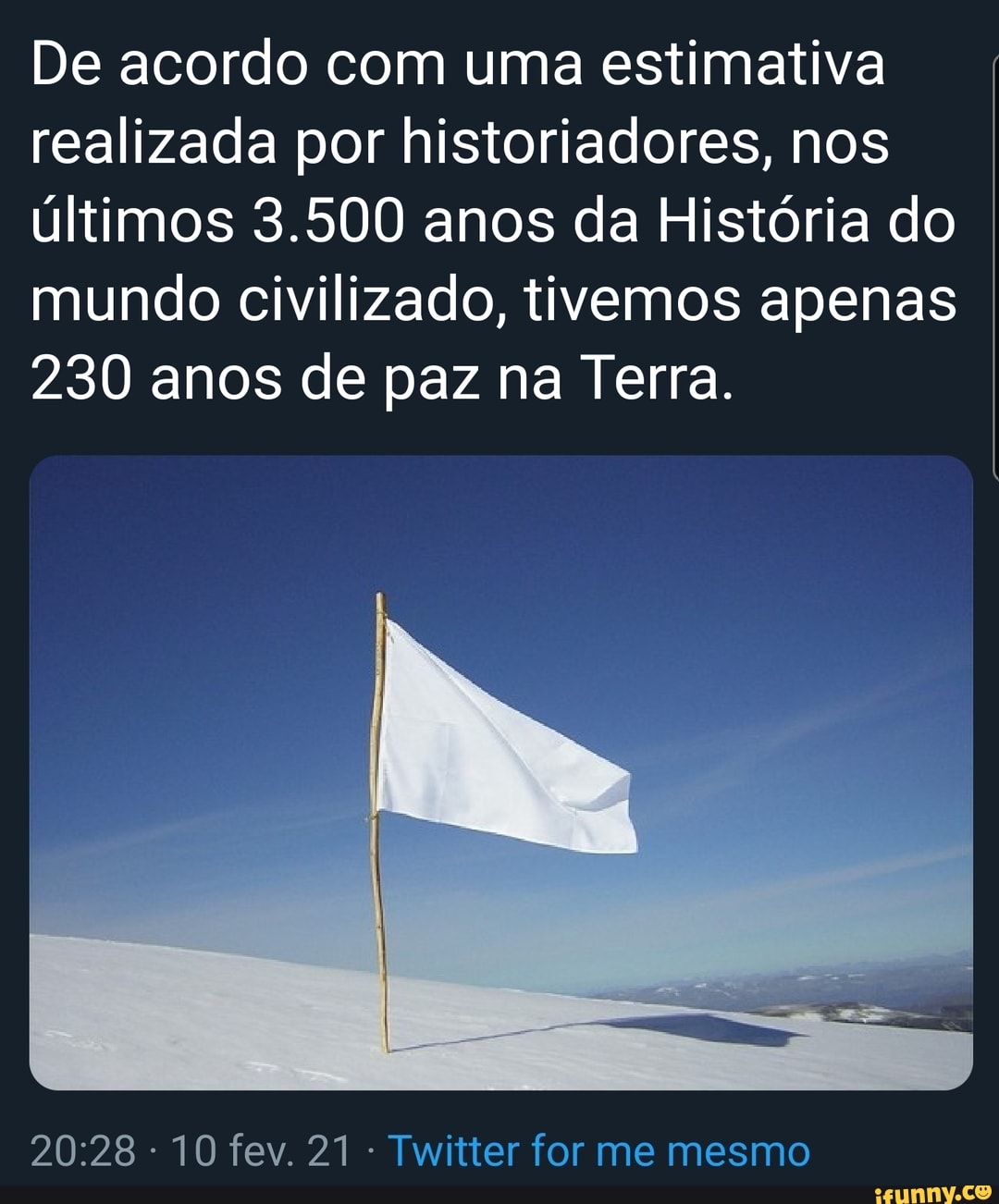 De acordo com uma estimativa realizada por historiadores, nos últimos 3.500 anos da História do mundo civilizado, tivemos apenas
230 anos de paz na Terra.
10 fev. 21 Twitter for me mesmo