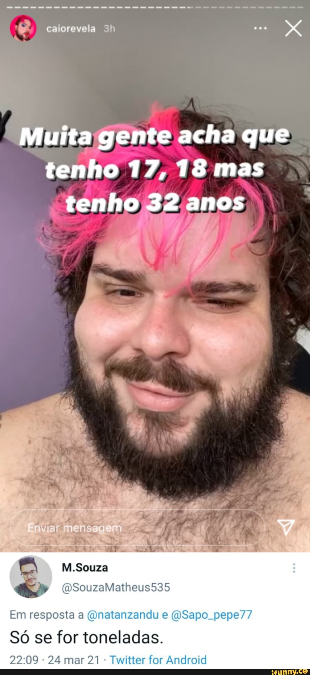 caiorevela
Muita gente acha que tenho 17, 18 mas tenho 32 anos
Mi. Souza
Em resposta (Qnatanzandu Sapo pepe77
Só se for toneladas.
24 mar 21 - Twitter for Android