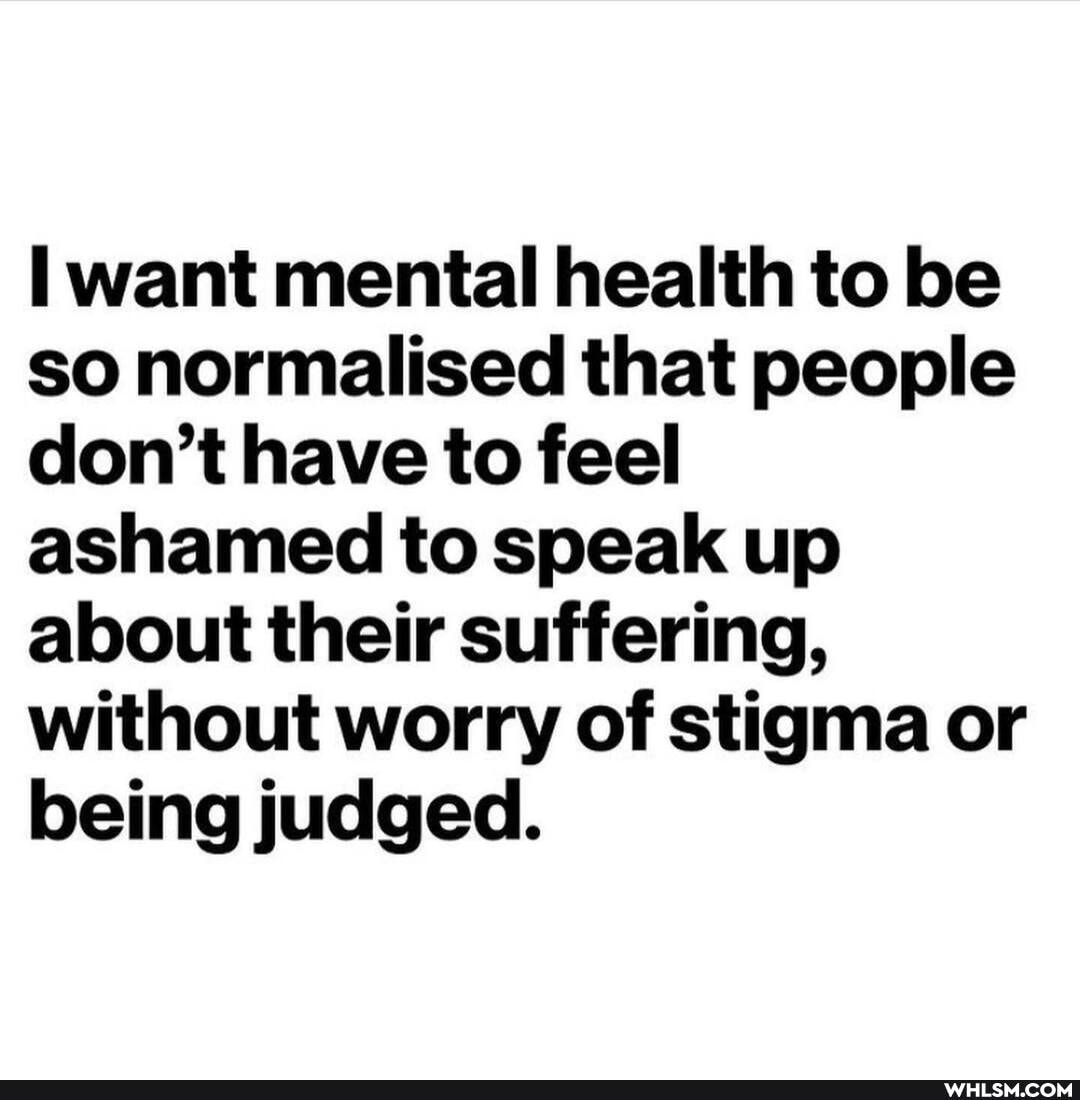 want mental health to be so normalised that people don't have to feel ashamed to speak up about their suffering, without worry of stigma or being judged.