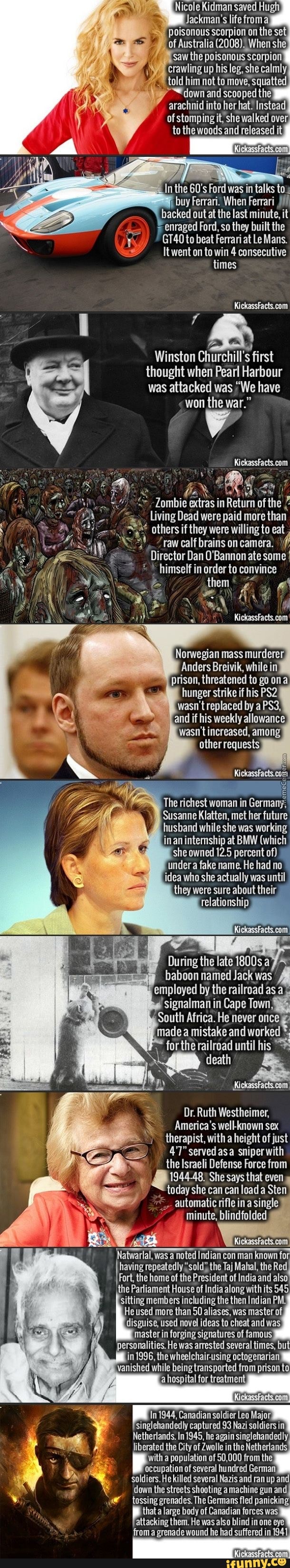 Nicole Kidman saved Hugh
N
y crawling up his leg, she
'told him not to move, squatted
In the 60's Ford was in talks tow
buy Ferrari. When Ferrari yin
= enraged Ford, so they built the
GT40 to beat Ferrari at Le Mans.
Itwent on to win 4 consecutive
times
KickassFacts.com
Winston Churchill's first
thought when Pearl Harbour
was attacked was "We have
won the war."
e
7
Zombie
in
Return of the 2
Living Dead were paid more
than
A® others if they were willing to eat 4. ¿raw calf brains on camera.
Director Dan O'Bannon ate some I
himself in order to convince
a