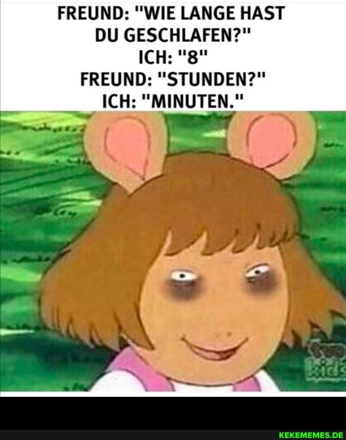 FREUND: "WIE LANGE HAST DU GESCHLAFEN?"
ICH: "8"
FREUND: "STUNDEN?"
ICH: "MINUTEN." -