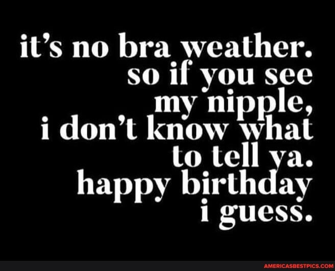 it's no bra weather.
so if see
my nipple,
i don't isiaw' what to tell ya.
happy birthday
i guess.