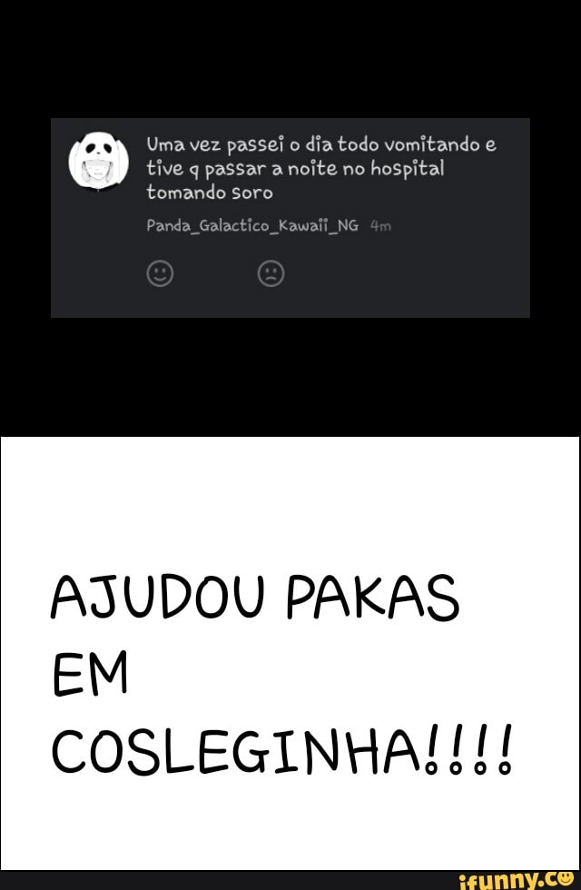 Uma vez passei o
dia todo vomitando e
tive q passar a noite no
hospital
tomando
Panda Galactico Kawaii NG
AJUDOU PAKAS
EM
COSLEGINHA!!!!