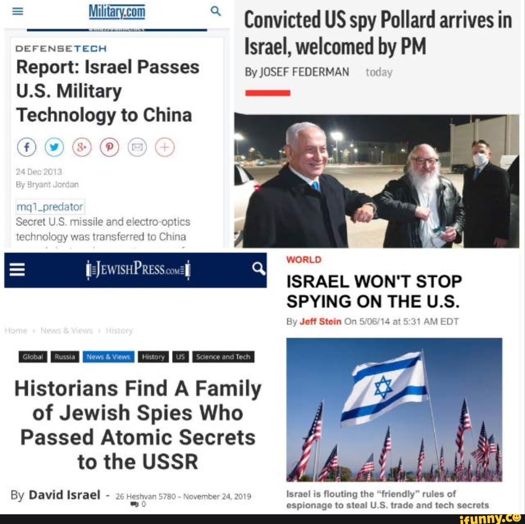 Convicted US spy Pollard arrives in
DEFENSETECH Israel, welcomed by PM Report: Israel Passes By JOSEF FEDERMAN today
U.S. Military
Technology to China
(ww)
By
mxq1_predator
Secret U.S. missile and electro-optics technology was transferred to China
WORLD
ISRAEL WON'T STOP SPYING ON THE U.S.
By Jeff Stein On at AM EDT
=JEWISHPRESS conzlf
Historians Find A Family of Jewish Spies Who
Passed Atomic Secrets to the USSR
By David Israel - 26 Heshvan 5780 - November tho
er 24, 2019 Israel is flouting the "friendly" rules of espionage to steal U.S. trade and tech secrets